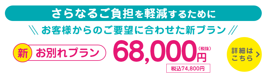 さらなるご負担を軽減するために、お客様からのご要望に合わせた新プラン。新・お別れプラン/68,000円(税抜)/税込74,800円