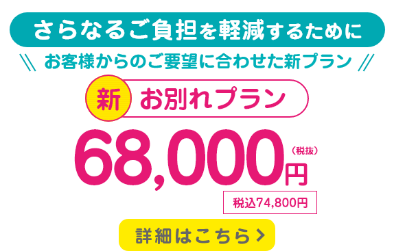 さらなるご負担を軽減するために、お客様からのご要望に合わせた新プラン。新・お別れプラン/68,000円(税抜)/税込74,800円